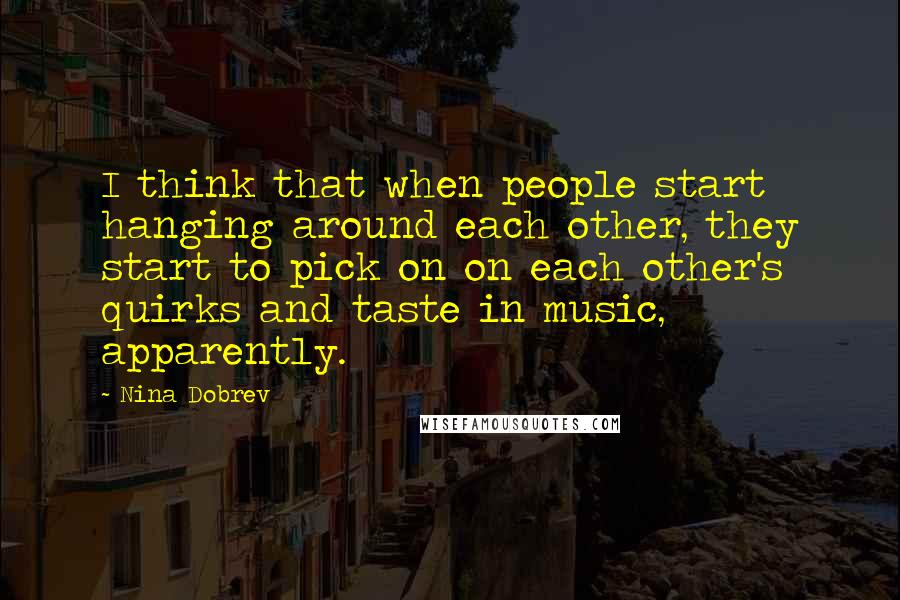 Nina Dobrev Quotes: I think that when people start hanging around each other, they start to pick on on each other's quirks and taste in music, apparently.