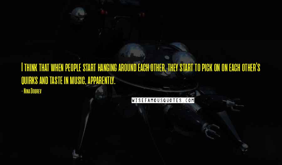 Nina Dobrev Quotes: I think that when people start hanging around each other, they start to pick on on each other's quirks and taste in music, apparently.