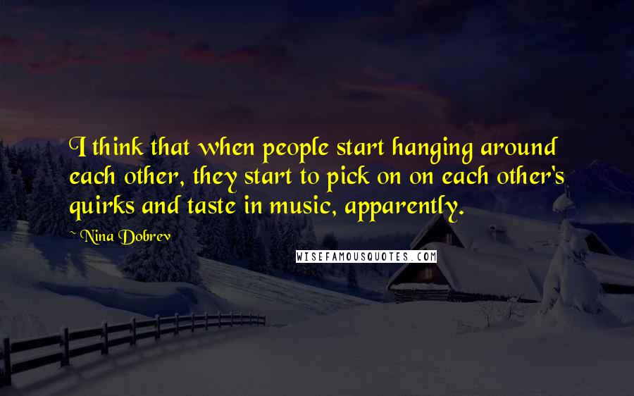 Nina Dobrev Quotes: I think that when people start hanging around each other, they start to pick on on each other's quirks and taste in music, apparently.