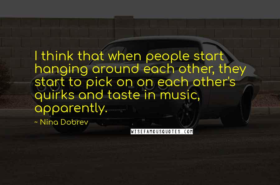 Nina Dobrev Quotes: I think that when people start hanging around each other, they start to pick on on each other's quirks and taste in music, apparently.