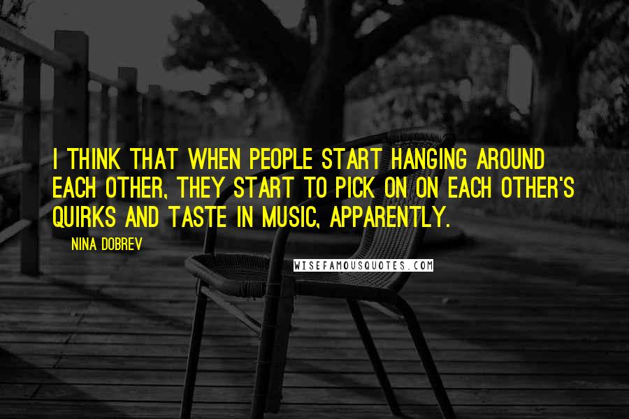 Nina Dobrev Quotes: I think that when people start hanging around each other, they start to pick on on each other's quirks and taste in music, apparently.