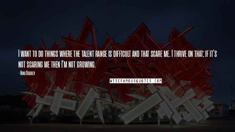 Nina Dobrev Quotes: I want to do things where the talent range is difficult and that scare me. I thrive on that; if it's not scaring me then I'm not growing.