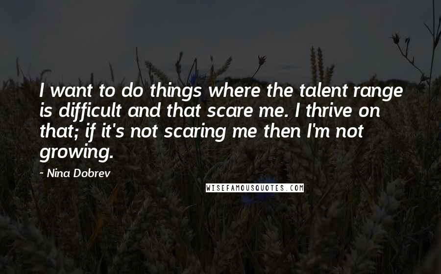 Nina Dobrev Quotes: I want to do things where the talent range is difficult and that scare me. I thrive on that; if it's not scaring me then I'm not growing.