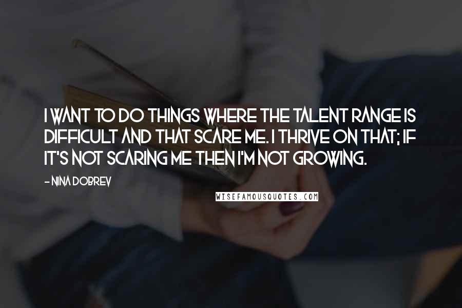 Nina Dobrev Quotes: I want to do things where the talent range is difficult and that scare me. I thrive on that; if it's not scaring me then I'm not growing.