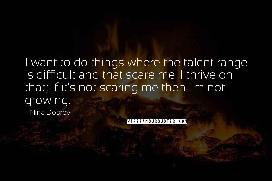 Nina Dobrev Quotes: I want to do things where the talent range is difficult and that scare me. I thrive on that; if it's not scaring me then I'm not growing.