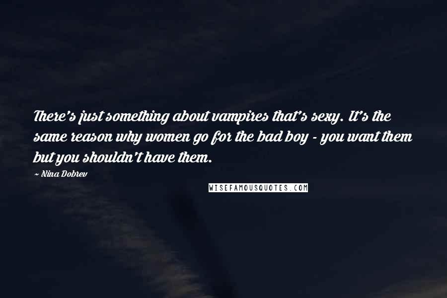 Nina Dobrev Quotes: There's just something about vampires that's sexy. It's the same reason why women go for the bad boy - you want them but you shouldn't have them.