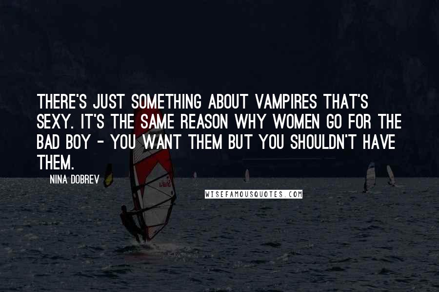 Nina Dobrev Quotes: There's just something about vampires that's sexy. It's the same reason why women go for the bad boy - you want them but you shouldn't have them.