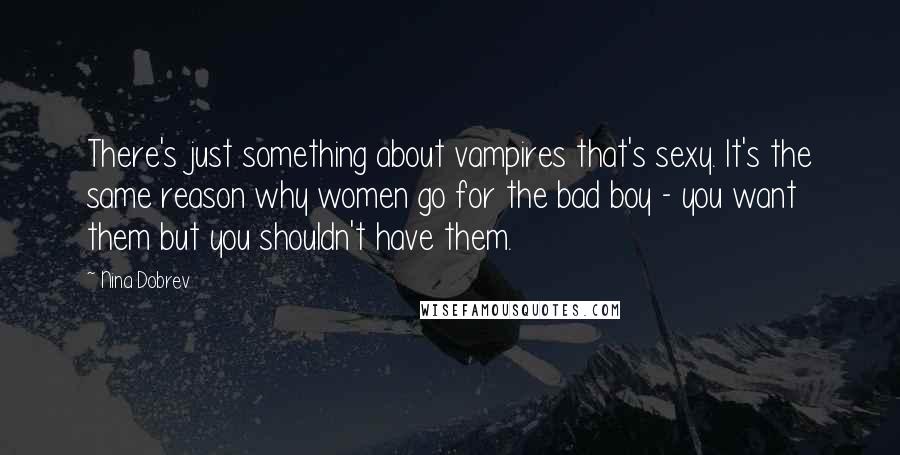 Nina Dobrev Quotes: There's just something about vampires that's sexy. It's the same reason why women go for the bad boy - you want them but you shouldn't have them.