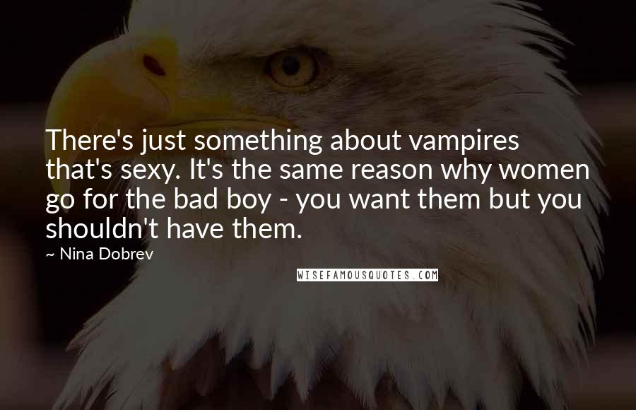 Nina Dobrev Quotes: There's just something about vampires that's sexy. It's the same reason why women go for the bad boy - you want them but you shouldn't have them.