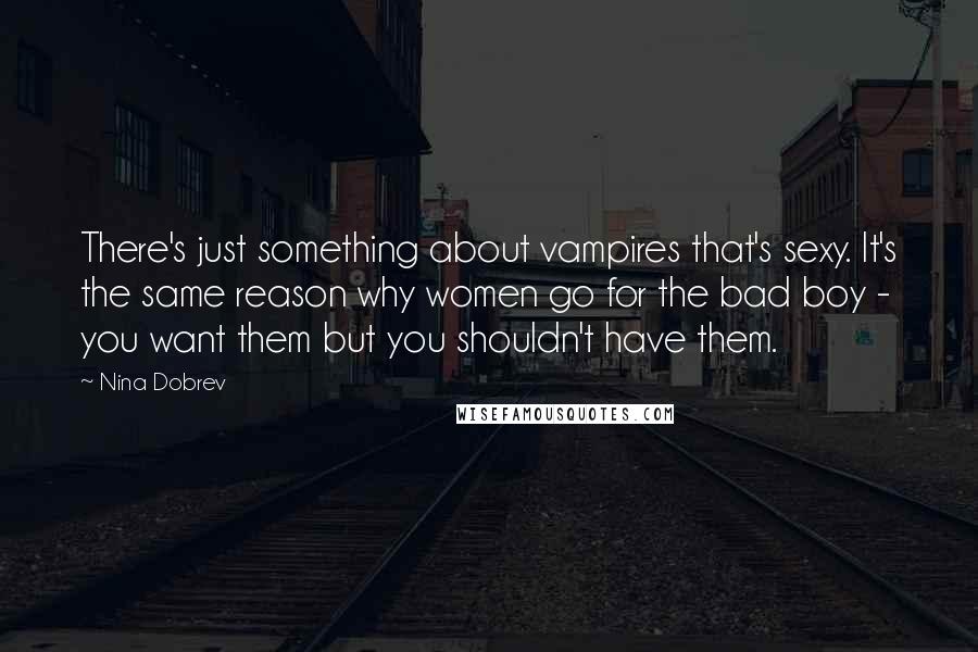 Nina Dobrev Quotes: There's just something about vampires that's sexy. It's the same reason why women go for the bad boy - you want them but you shouldn't have them.