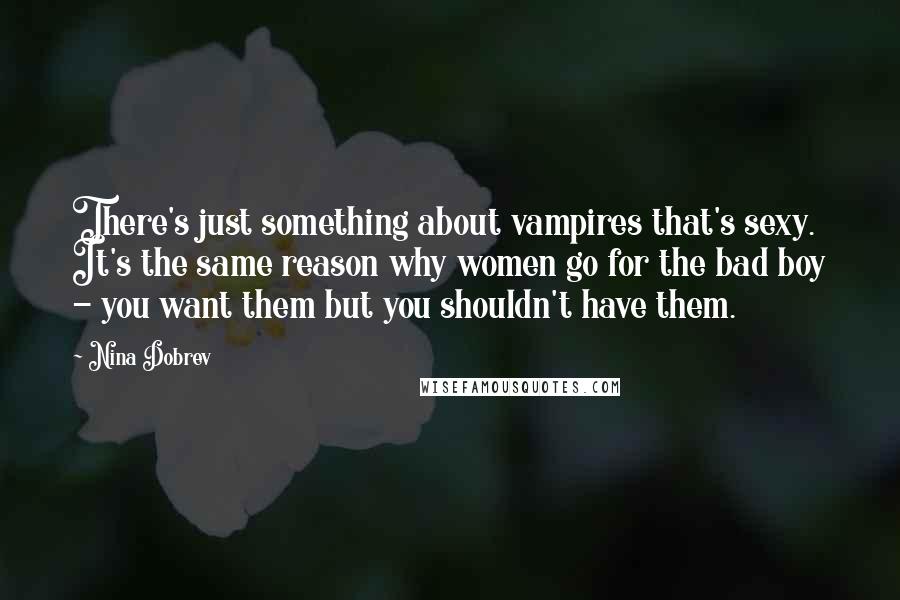 Nina Dobrev Quotes: There's just something about vampires that's sexy. It's the same reason why women go for the bad boy - you want them but you shouldn't have them.