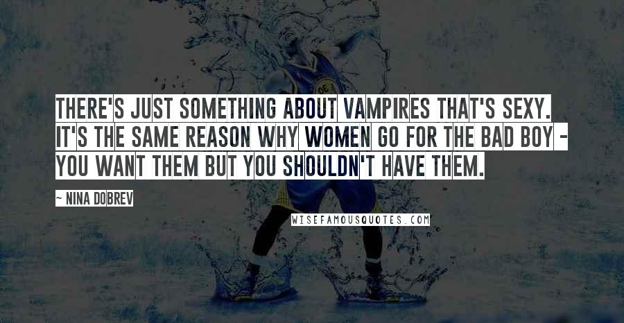 Nina Dobrev Quotes: There's just something about vampires that's sexy. It's the same reason why women go for the bad boy - you want them but you shouldn't have them.