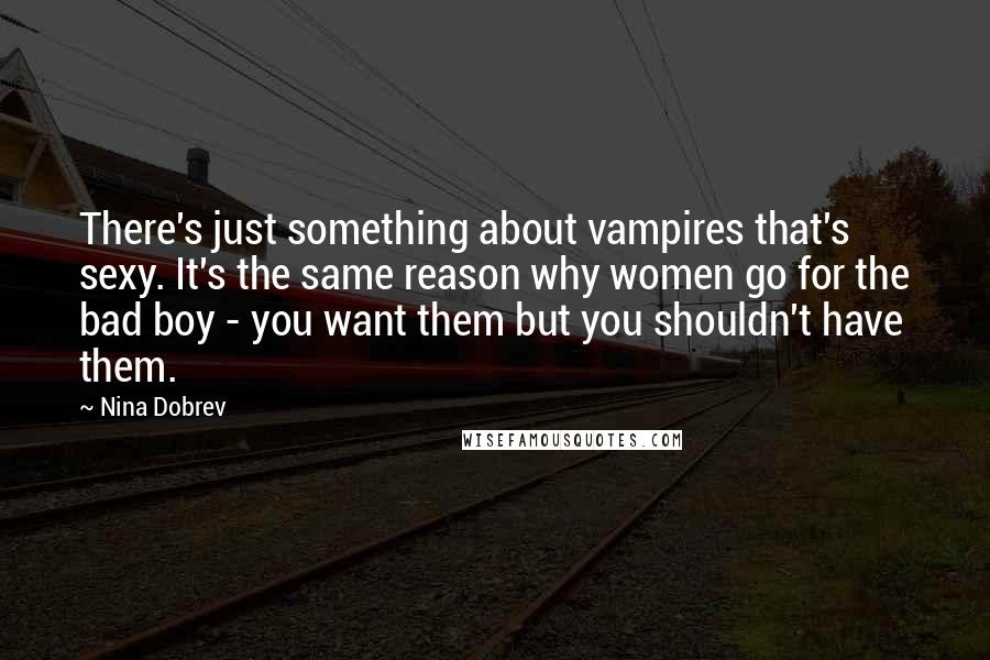 Nina Dobrev Quotes: There's just something about vampires that's sexy. It's the same reason why women go for the bad boy - you want them but you shouldn't have them.