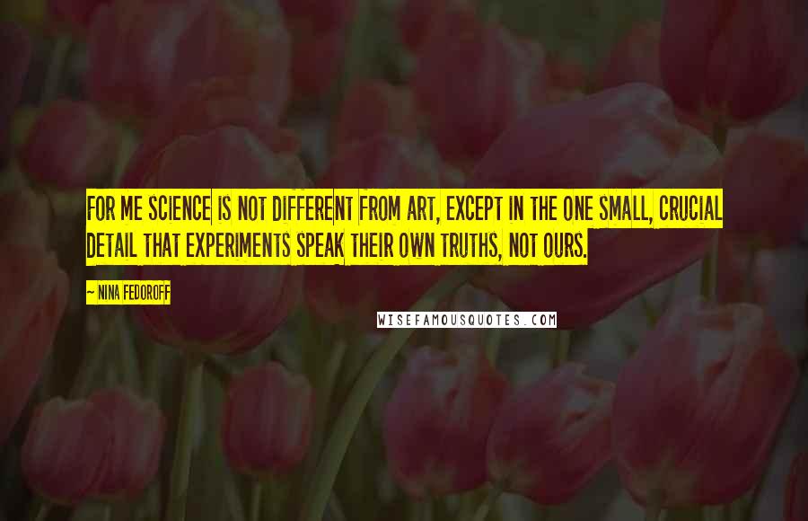 Nina Fedoroff Quotes: For me science is not different from art, except in the one small, crucial detail that experiments speak their own truths, not ours.