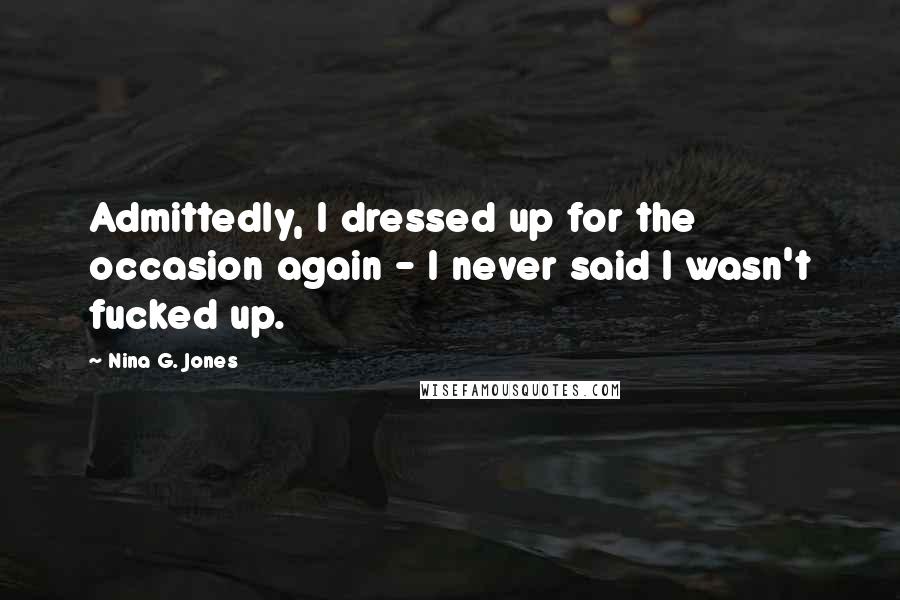 Nina G. Jones Quotes: Admittedly, I dressed up for the occasion again - I never said I wasn't fucked up.
