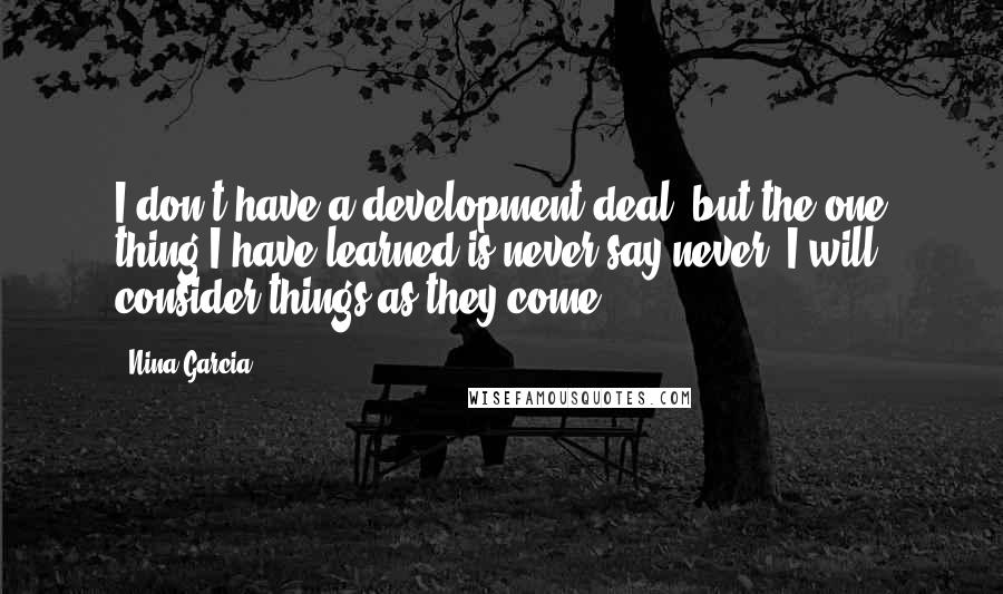 Nina Garcia Quotes: I don't have a development deal, but the one thing I have learned is never say never. I will consider things as they come.