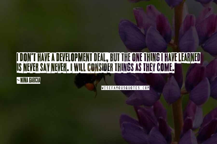 Nina Garcia Quotes: I don't have a development deal, but the one thing I have learned is never say never. I will consider things as they come.