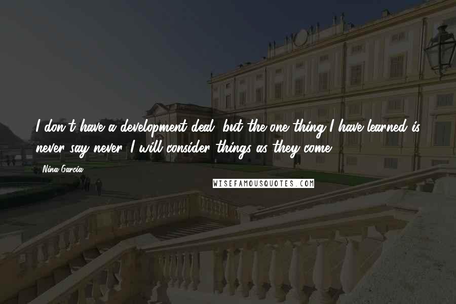 Nina Garcia Quotes: I don't have a development deal, but the one thing I have learned is never say never. I will consider things as they come.