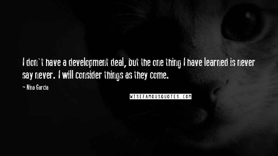 Nina Garcia Quotes: I don't have a development deal, but the one thing I have learned is never say never. I will consider things as they come.