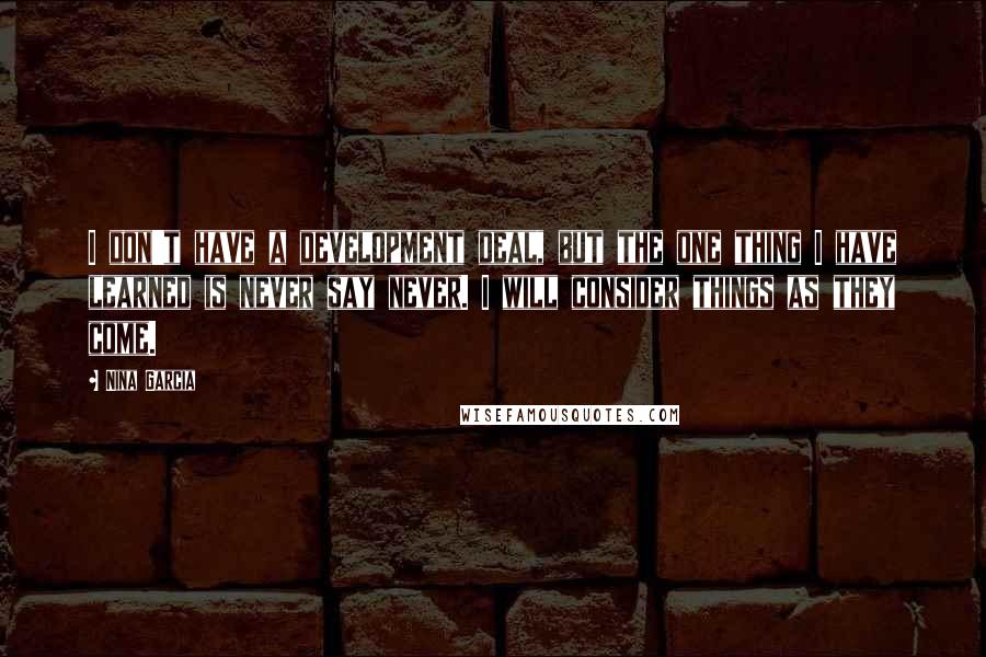 Nina Garcia Quotes: I don't have a development deal, but the one thing I have learned is never say never. I will consider things as they come.