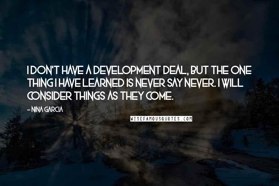 Nina Garcia Quotes: I don't have a development deal, but the one thing I have learned is never say never. I will consider things as they come.