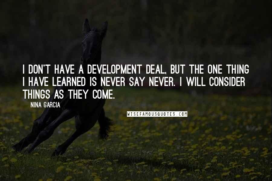 Nina Garcia Quotes: I don't have a development deal, but the one thing I have learned is never say never. I will consider things as they come.