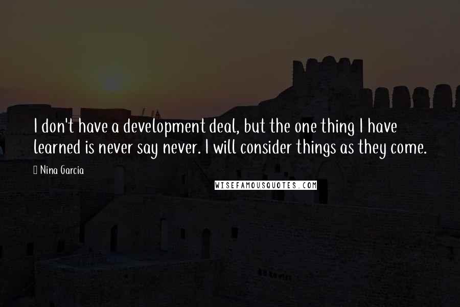 Nina Garcia Quotes: I don't have a development deal, but the one thing I have learned is never say never. I will consider things as they come.