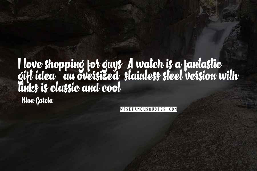 Nina Garcia Quotes: I love shopping for guys! A watch is a fantastic gift idea - an oversized, stainless steel version with links is classic and cool.