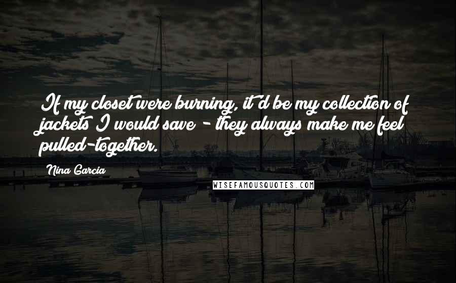 Nina Garcia Quotes: If my closet were burning, it'd be my collection of jackets I would save - they always make me feel pulled-together.
