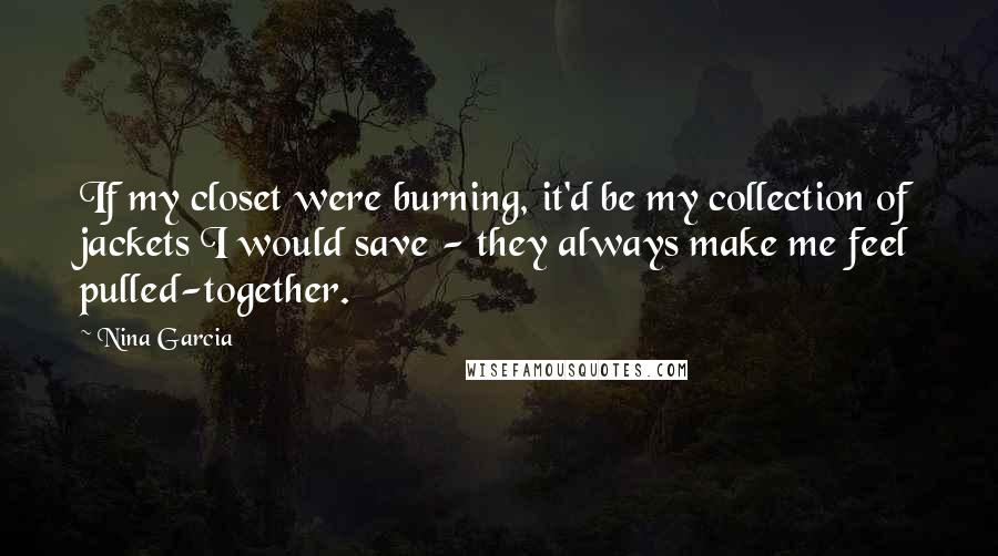 Nina Garcia Quotes: If my closet were burning, it'd be my collection of jackets I would save - they always make me feel pulled-together.