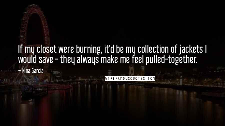 Nina Garcia Quotes: If my closet were burning, it'd be my collection of jackets I would save - they always make me feel pulled-together.
