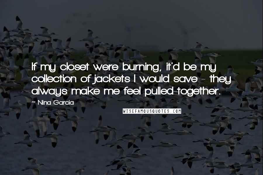 Nina Garcia Quotes: If my closet were burning, it'd be my collection of jackets I would save - they always make me feel pulled-together.