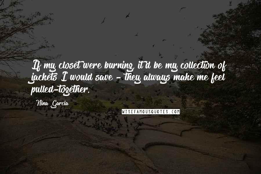 Nina Garcia Quotes: If my closet were burning, it'd be my collection of jackets I would save - they always make me feel pulled-together.