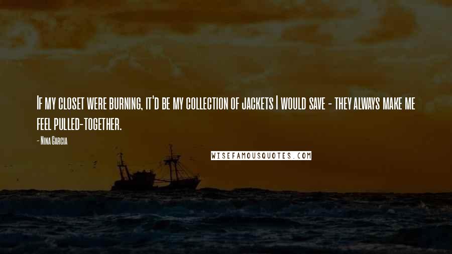 Nina Garcia Quotes: If my closet were burning, it'd be my collection of jackets I would save - they always make me feel pulled-together.