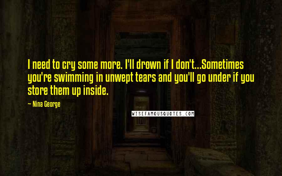 Nina George Quotes: I need to cry some more. I'll drown if I don't...Sometimes you're swimming in unwept tears and you'll go under if you store them up inside.