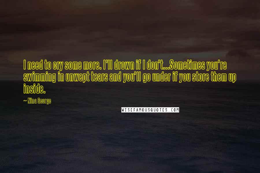 Nina George Quotes: I need to cry some more. I'll drown if I don't...Sometimes you're swimming in unwept tears and you'll go under if you store them up inside.