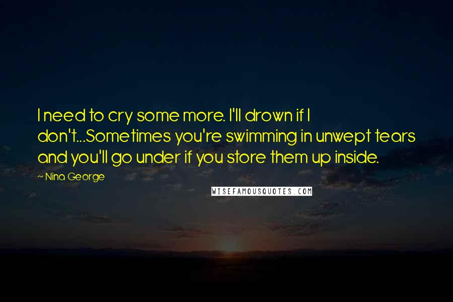 Nina George Quotes: I need to cry some more. I'll drown if I don't...Sometimes you're swimming in unwept tears and you'll go under if you store them up inside.