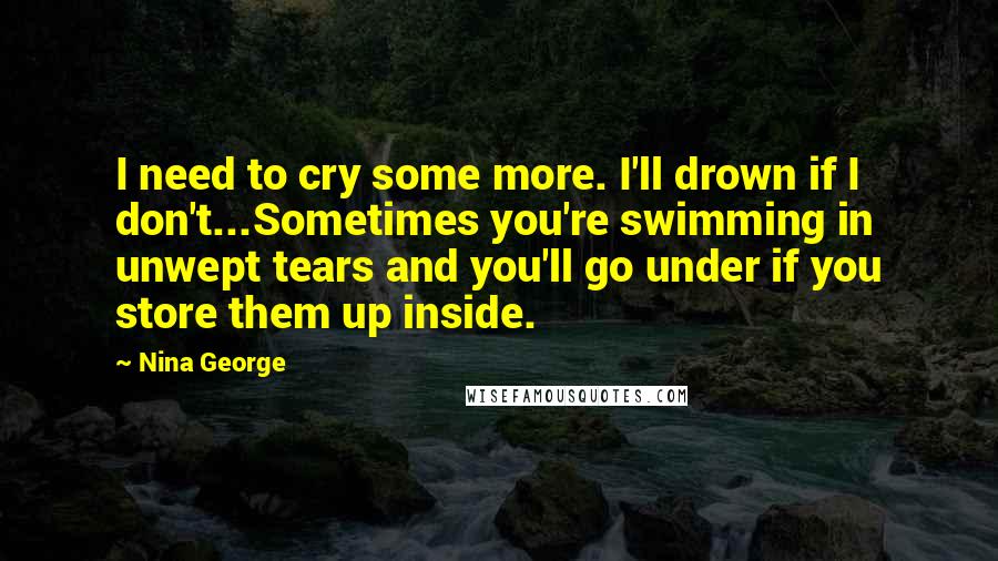 Nina George Quotes: I need to cry some more. I'll drown if I don't...Sometimes you're swimming in unwept tears and you'll go under if you store them up inside.