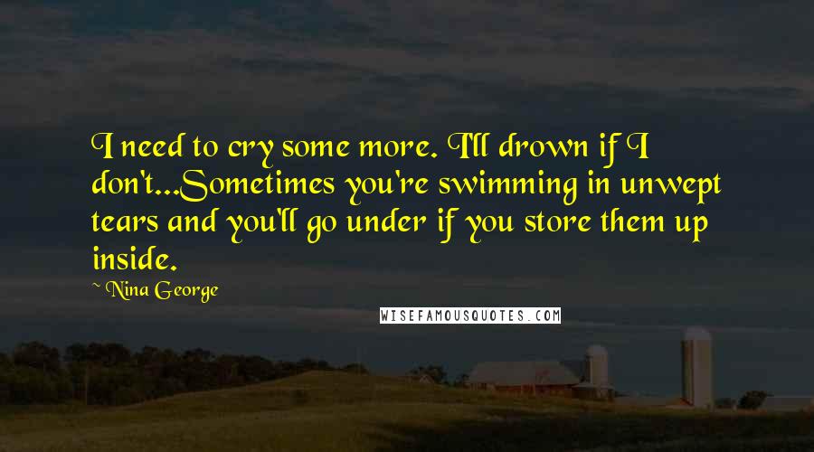 Nina George Quotes: I need to cry some more. I'll drown if I don't...Sometimes you're swimming in unwept tears and you'll go under if you store them up inside.