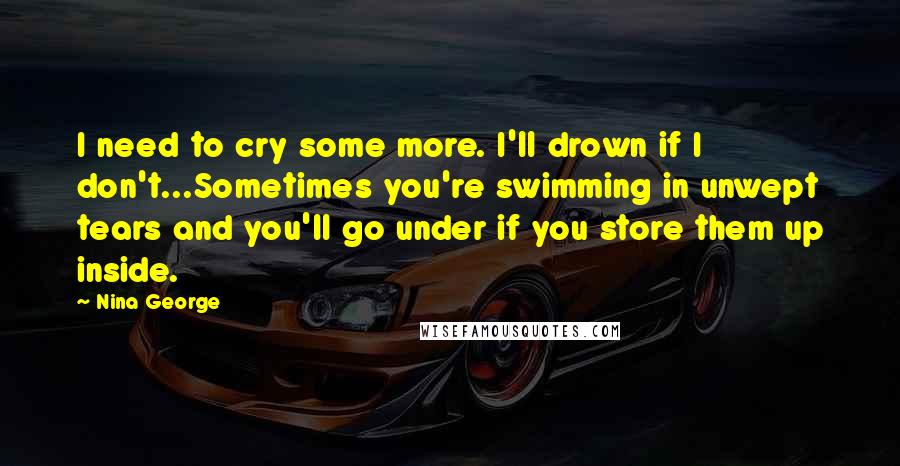 Nina George Quotes: I need to cry some more. I'll drown if I don't...Sometimes you're swimming in unwept tears and you'll go under if you store them up inside.