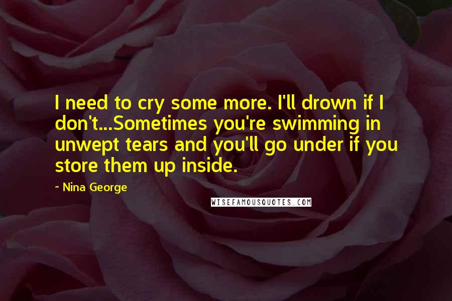 Nina George Quotes: I need to cry some more. I'll drown if I don't...Sometimes you're swimming in unwept tears and you'll go under if you store them up inside.