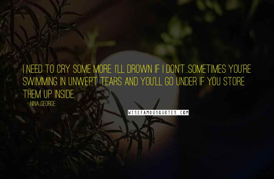 Nina George Quotes: I need to cry some more. I'll drown if I don't...Sometimes you're swimming in unwept tears and you'll go under if you store them up inside.