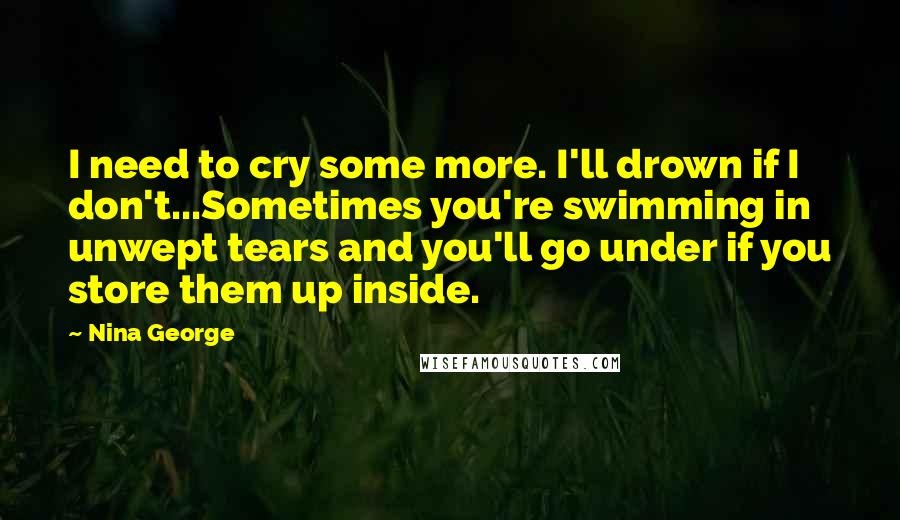 Nina George Quotes: I need to cry some more. I'll drown if I don't...Sometimes you're swimming in unwept tears and you'll go under if you store them up inside.