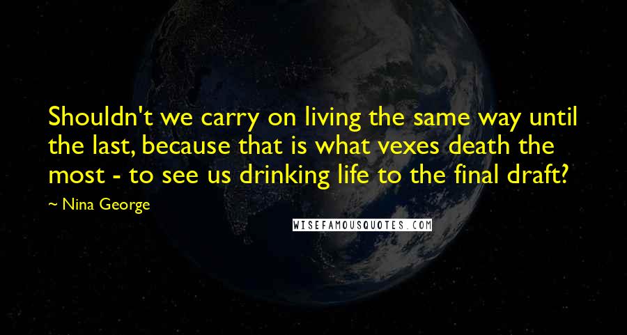 Nina George Quotes: Shouldn't we carry on living the same way until the last, because that is what vexes death the most - to see us drinking life to the final draft?