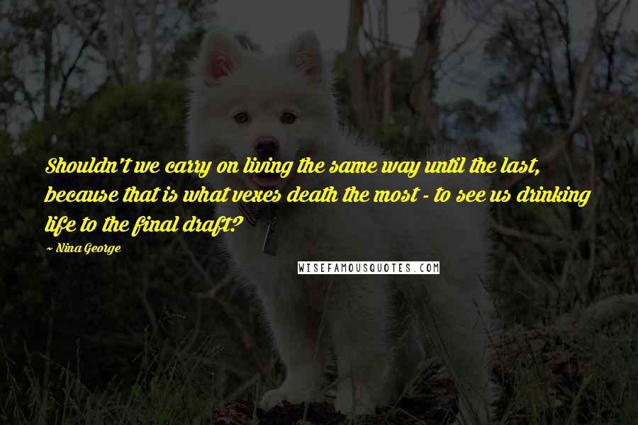 Nina George Quotes: Shouldn't we carry on living the same way until the last, because that is what vexes death the most - to see us drinking life to the final draft?