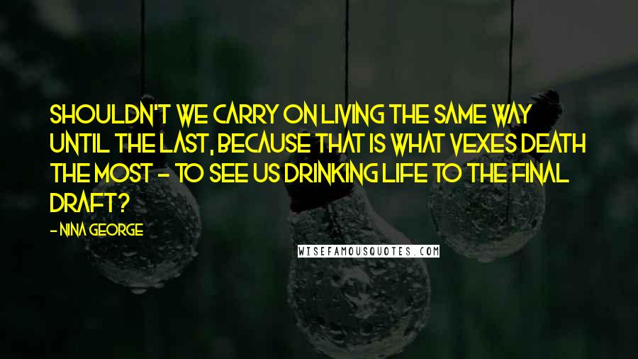 Nina George Quotes: Shouldn't we carry on living the same way until the last, because that is what vexes death the most - to see us drinking life to the final draft?