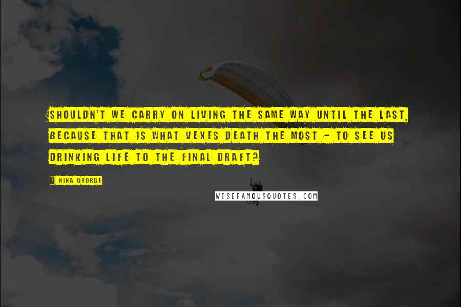 Nina George Quotes: Shouldn't we carry on living the same way until the last, because that is what vexes death the most - to see us drinking life to the final draft?