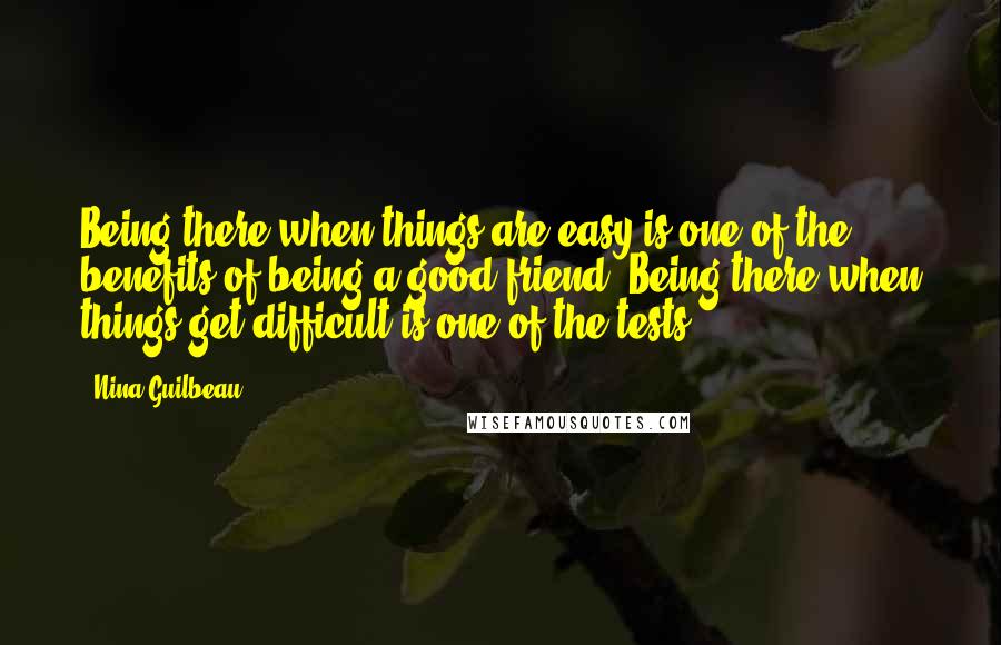 Nina Guilbeau Quotes: Being there when things are easy is one of the benefits of being a good friend. Being there when things get difficult is one of the tests.