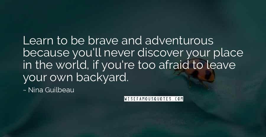 Nina Guilbeau Quotes: Learn to be brave and adventurous because you'll never discover your place in the world, if you're too afraid to leave your own backyard.