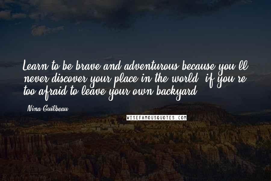 Nina Guilbeau Quotes: Learn to be brave and adventurous because you'll never discover your place in the world, if you're too afraid to leave your own backyard.